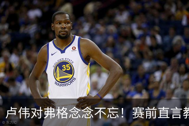卢伟对弗格念念不忘！赛前直言教练组很不舍，但今晚必须限制他