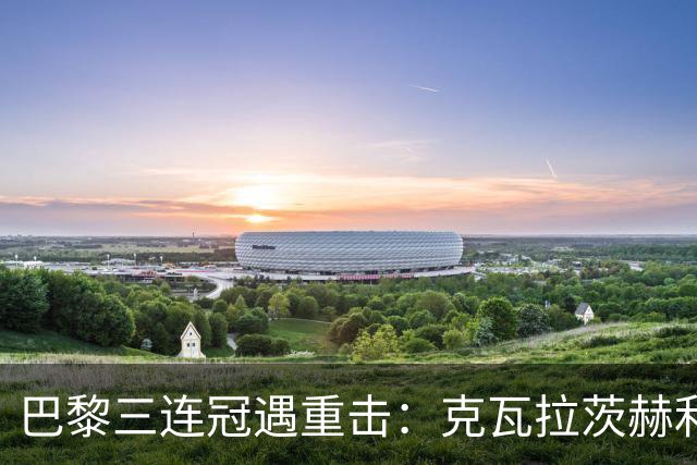巴黎三连冠遇重击：克瓦拉茨赫利亚右膝十字韧带断裂，赛季报销