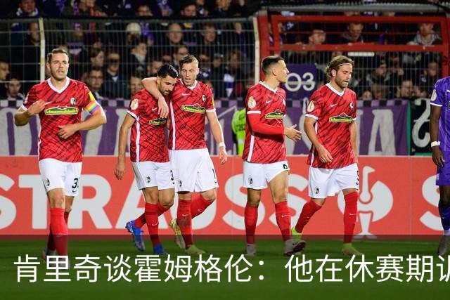 肯里奇谈霍姆格伦：他在休赛期训练很刻苦状态极佳 他是赢球关键