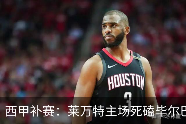 西甲补赛：莱万特主场死磕毕尔巴鄂，残阵雄狮客场能啃下硬骨头吗？