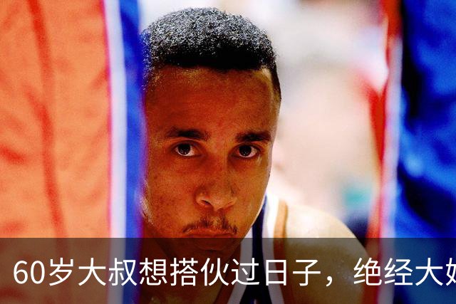 60岁大叔想搭伙过日子，绝经大妈直言：同居可以，牢记5条