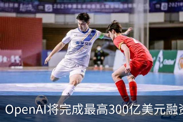 OpenAI将完成最高300亿美元融资 阿联酋投资方领投